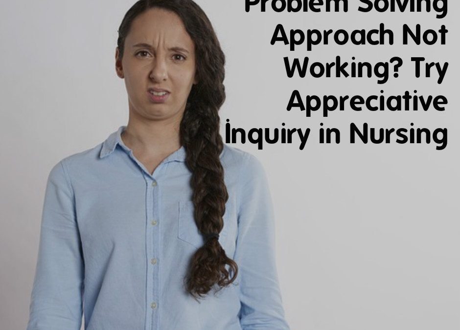 Problem Solving Approach Not Working? Try Appreciative Inquiry in Nursing